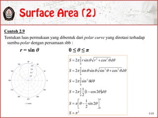 Contoh 2.9
Tentukan luas permukaan yang dibentuk dari polar curve yang dirotasi terhadap
sumbu-polar dengan persamaan sbb :
r = sin θ 0 ≤ θ ≤ π
 
2
0
0
0
2
0
22
0
22
2sin
2
1
2cos1
2
1
2
sin2
cossinsinsin2
cossin2



















 

 
 
S
S
dS
dS
dS
drrS
0.2
0.4
0.6
0.8
1
30
210
60
240
90
270
120
300
150
330
180 0
r = sin()
2-23
 