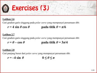 Latihan 2.6
Cari gradien garis singgung pada polar curve yang mempunyai persamaan sbb:
r = 4 sin θ cos θ pada titik θ = π/6
Latihan 2.7
Cari gradien garis singgung pada polar curve yang mempunyai persamaan sbb:
r = θ – cos θ pada titik θ = 3π/4
Latihan 2.8
Cari panjang busur dari polar curve yang mempunyai persamaan sbb:
r = –4 sin θ 0 ≤ θ ≤ π
2-24
 