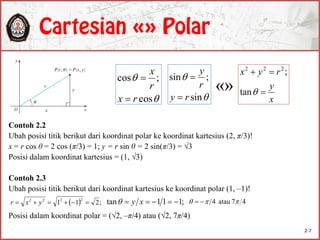 Contoh 2.2
Ubah posisi titik berikut dari koordinat polar ke koordinat kartesius (2, π/3)!
x = r cos θ = 2 cos (π/3) = 1; y = r sin θ = 2 sin(π/3) = √3
Posisi dalam koordinat kartesius = (1, √3)
Contoh 2.3
Ubah posisi titik berikut dari koordinat kartesius ke koordinat polar (1, –1)!
Posisi dalam koordinat polar = (√2, –π/4) atau (√2, 7π/4)


cos
;cos
rx
r
x




sin
;sin
ry
r
y


x
y
ryx


tan
;222
  ;211
2222
 yxr ;111tan  xy 47atau4  
«»
2-7
 