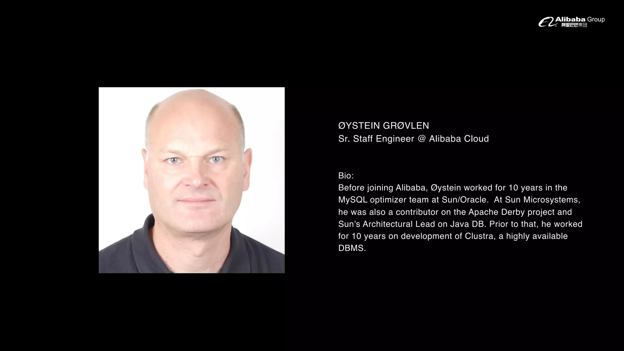 ØYSTEIN GRØVLEN
Sr. Staff Engineer @ Alibaba Cloud
Bio:
Before joining Alibaba, Øystein worked for 10 years in the
MySQL optimizer team at Sun/Oracle. At Sun Microsystems,
he was also a contributor on the Apache Derby project and
Sun's Architectural Lead on Java DB. Prior to that, he worked
for 10 years on development of Clustra, a highly available
DBMS.
 