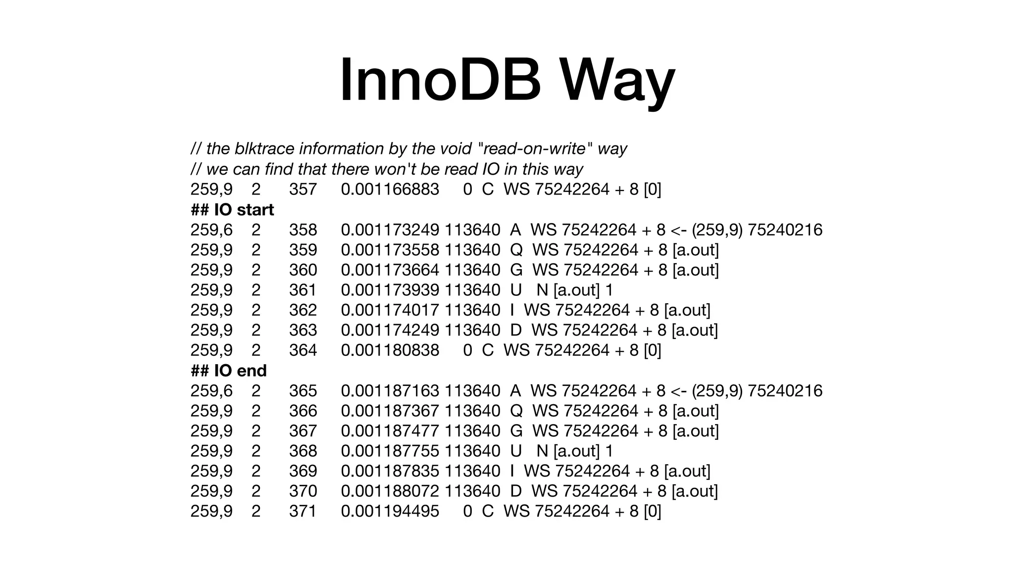 InnoDB Way
// the blktrace information by the void "read-on-write" way
// we can ﬁnd that there won't be read IO in this way
259,9 2 357 0.001166883 0 C WS 75242264 + 8 [0]

## IO start
259,6 2 358 0.001173249 113640 A WS 75242264 + 8 <- (259,9) 75240216

259,9 2 359 0.001173558 113640 Q WS 75242264 + 8 [a.out]

259,9 2 360 0.001173664 113640 G WS 75242264 + 8 [a.out]

259,9 2 361 0.001173939 113640 U N [a.out] 1

259,9 2 362 0.001174017 113640 I WS 75242264 + 8 [a.out]

259,9 2 363 0.001174249 113640 D WS 75242264 + 8 [a.out]

259,9 2 364 0.001180838 0 C WS 75242264 + 8 [0]

## IO end
259,6 2 365 0.001187163 113640 A WS 75242264 + 8 <- (259,9) 75240216

259,9 2 366 0.001187367 113640 Q WS 75242264 + 8 [a.out]

259,9 2 367 0.001187477 113640 G WS 75242264 + 8 [a.out]

259,9 2 368 0.001187755 113640 U N [a.out] 1

259,9 2 369 0.001187835 113640 I WS 75242264 + 8 [a.out]

259,9 2 370 0.001188072 113640 D WS 75242264 + 8 [a.out]

259,9 2 371 0.001194495 0 C WS 75242264 + 8 [0]
 