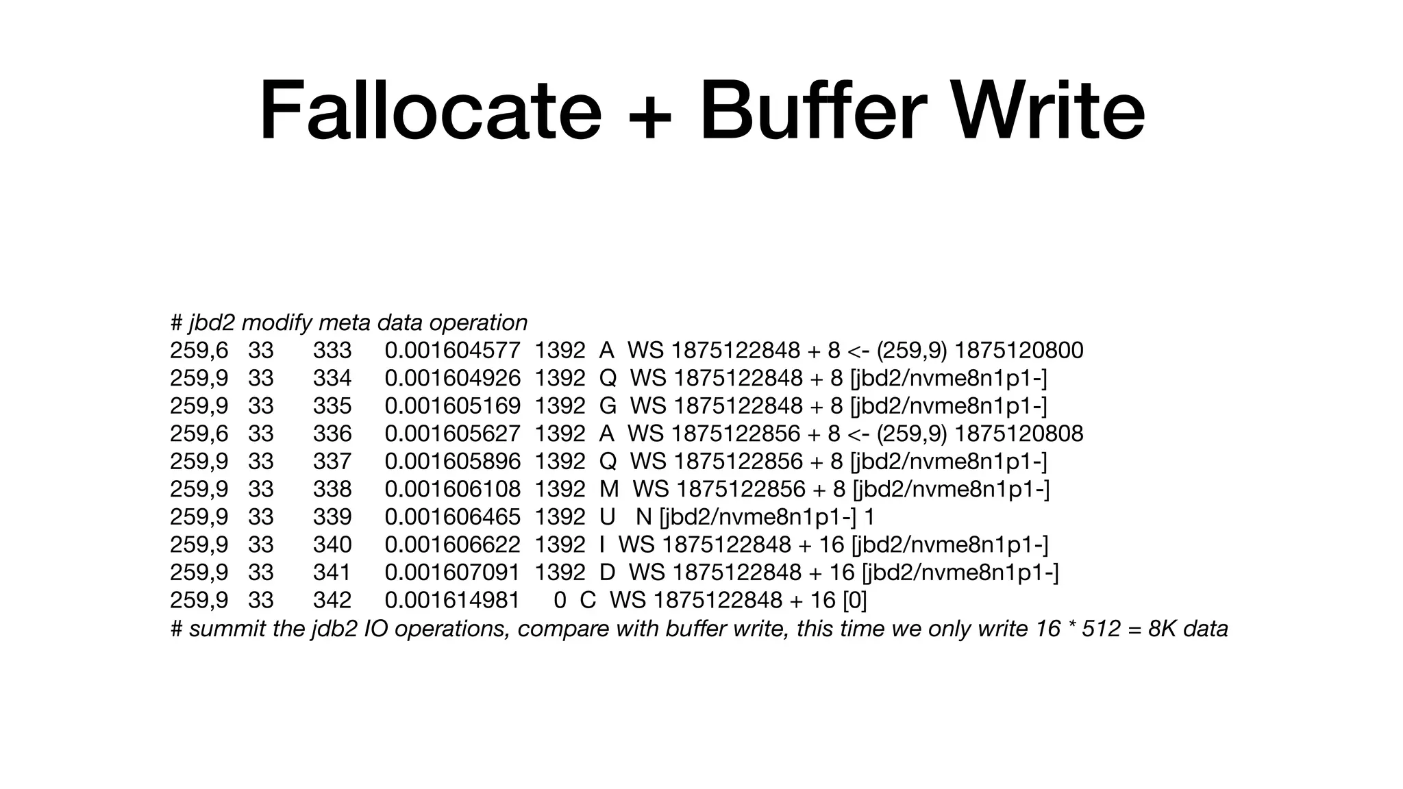 Fallocate + Buffer Write
# jbd2 modify meta data operation
259,6 33 333 0.001604577 1392 A WS 1875122848 + 8 <- (259,9) 1875120800

259,9 33 334 0.001604926 1392 Q WS 1875122848 + 8 [jbd2/nvme8n1p1-]

259,9 33 335 0.001605169 1392 G WS 1875122848 + 8 [jbd2/nvme8n1p1-]

259,6 33 336 0.001605627 1392 A WS 1875122856 + 8 <- (259,9) 1875120808

259,9 33 337 0.001605896 1392 Q WS 1875122856 + 8 [jbd2/nvme8n1p1-]

259,9 33 338 0.001606108 1392 M WS 1875122856 + 8 [jbd2/nvme8n1p1-]

259,9 33 339 0.001606465 1392 U N [jbd2/nvme8n1p1-] 1

259,9 33 340 0.001606622 1392 I WS 1875122848 + 16 [jbd2/nvme8n1p1-]

259,9 33 341 0.001607091 1392 D WS 1875122848 + 16 [jbd2/nvme8n1p1-]

259,9 33 342 0.001614981 0 C WS 1875122848 + 16 [0]

# summit the jdb2 IO operations, compare with buﬀer write, this time we only write 16 * 512 = 8K data
 