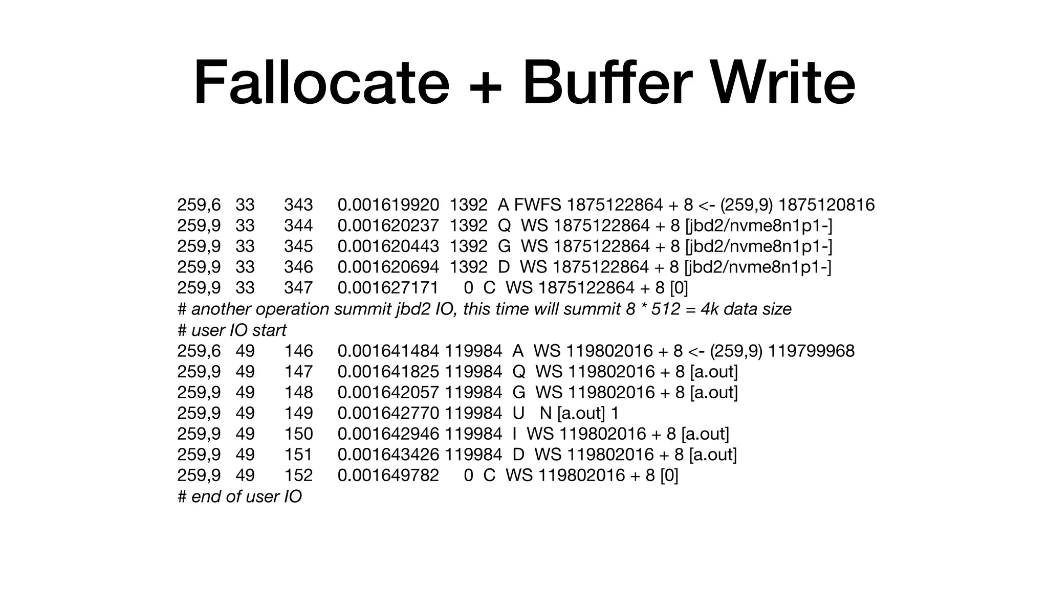 Fallocate + Buffer Write
259,6 33 343 0.001619920 1392 A FWFS 1875122864 + 8 <- (259,9) 1875120816

259,9 33 344 0.001620237 1392 Q WS 1875122864 + 8 [jbd2/nvme8n1p1-]

259,9 33 345 0.001620443 1392 G WS 1875122864 + 8 [jbd2/nvme8n1p1-]

259,9 33 346 0.001620694 1392 D WS 1875122864 + 8 [jbd2/nvme8n1p1-]

259,9 33 347 0.001627171 0 C WS 1875122864 + 8 [0]

# another operation summit jbd2 IO, this time will summit 8 * 512 = 4k data size
# user IO start
259,6 49 146 0.001641484 119984 A WS 119802016 + 8 <- (259,9) 119799968

259,9 49 147 0.001641825 119984 Q WS 119802016 + 8 [a.out]

259,9 49 148 0.001642057 119984 G WS 119802016 + 8 [a.out]

259,9 49 149 0.001642770 119984 U N [a.out] 1

259,9 49 150 0.001642946 119984 I WS 119802016 + 8 [a.out]

259,9 49 151 0.001643426 119984 D WS 119802016 + 8 [a.out]

259,9 49 152 0.001649782 0 C WS 119802016 + 8 [0]

# end of user IO
 