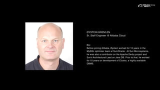 ØYSTEIN GRØVLEN
Sr. Staff Engineer @ Alibaba Cloud
Bio:
Before joining Alibaba, Øystein worked for 10 years in the
MySQL optimizer team at Sun/Oracle. At Sun Microsystems,
he was also a contributor on the Apache Derby project and
Sun's Architectural Lead on Java DB. Prior to that, he worked
for 10 years on development of Clustra, a highly available
DBMS.
 