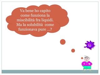Va bene ho capito
  come funziona la
miscibilità fra liquidi.
Ma la solubilità come
 funzionava pure …?
 