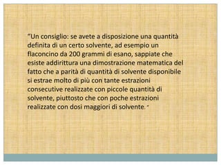 “Un consiglio: se avete a disposizione una quantità
definita di un certo solvente, ad esempio un
flaconcino da 200 grammi di esano, sappiate che
esiste addirittura una dimostrazione matematica del
fatto che a parità di quantità di solvente disponibile
si estrae molto di più con tante estrazioni
consecutive realizzate con piccole quantità di
solvente, piuttosto che con poche estrazioni
realizzate con dosi maggiori di solvente. ”
 