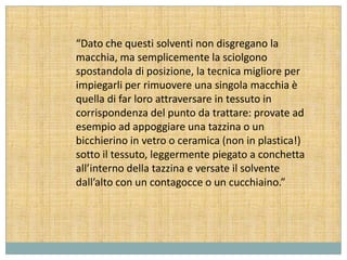 “Dato che questi solventi non disgregano la
macchia, ma semplicemente la sciolgono
spostandola di posizione, la tecnica migliore per
impiegarli per rimuovere una singola macchia è
quella di far loro attraversare in tessuto in
corrispondenza del punto da trattare: provate ad
esempio ad appoggiare una tazzina o un
bicchierino in vetro o ceramica (non in plastica!)
sotto il tessuto, leggermente piegato a conchetta
all’interno della tazzina e versate il solvente
dall’alto con un contagocce o un cucchiaino.”
 