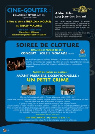 CINE-GOUTER :
        DIMANCHE 07 FÉVRIER À 14 H :
                                                                        Atelier Polar
                     (A partir de 8 ans)                                avec Jean-Luc Luciani
2 films au choix : SHERLOCK HOLMES                                      Deux classes d'écoles primaires de Vitrolles
                                                                        participeront durant la semaine à un atelier animé par
             ou BUGSY MALONE                                            l'écrivain marseillais Jean-Luc LUCIANI, auteur de
                                                                        nombreux livres jeunesse mais aussi de polars pour
              Après le film : Goûter offert                             adultes.
                Discussion et dédicaces                                 La « consigne » est d'écrire une nouvelle, dans le style
       avec l'écrivain jeunesse Jean-Luc Luciani                        polar, et dont l'action se situe à Vitrolles.
                                                                        L'œuvre sera ensuite éditée et distribuée.




             SOIREE DE CLOTURE     DIMANCHE 07 FÉVRIER DÈS 18 H :
                    CONCERT : SOLEIL NOMADE Quartet                                                           Rés           ns
                                                                                                                            o
                                                                                                              04 4e rv a t i0 77
                                                                                                                  2 77 9
                           Des musiciens venus d'horizons différents. Ils se retrouvent dans une musique
                           colorée, une musique de voyages. Ils créent un univers musical tout en nuances.
                           Instants flamenco, clins d'œil tziganes, soleil brésilien et compositions
                            originales.

                                      Apéritif de clôture en musique !
             AVANT-PREMIERE EXCEPTIONNELLE :
                            UN PETIT CRIME

                  Film de Christos Georgiu; Grèce, Chypre, Allemagne, 2009: VOST, 1h25
Une île belle mais rude de la mer d'Egée. Leonidas, un jeune policier emprunté et frustré, préférerait de loin vivre
                           dans une grande ville. Mais la découverte du corps de Zacharias,
                  ex gloire du village, star du football devenue alcoolique, vient rompre la routine.
Chacun sur l'île a sa propre version de la mort de Zacharias. Leonidas, par son enquête peu orthodoxe, parvient à
mieux connaître chacun. Situé dans des paysages insulaires méditerranéens aussi magnifiques qu'isolés, un polar
         original, drôle, fantaisiste et émouvant. Une perle rare, 100% plaisir, à découvrir absolument.
                   Une projection événement... sa sortie en France n'est à ce jour pas certaine !
                                          Autres séances : Mar 09 à 18h30 et 21h

                           TARIF SOIREE COMPLETE : 8€; Abonnés : 1 place + 3€
                 Soirée conçue comme un bloc unique. Pas de réservation pour le concert ou le film seul.




11
 