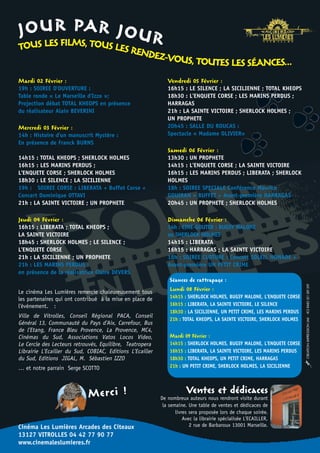 P
J O U RILM AR J O U R
TOUS LES F S, TOUS LES R                        ENDEZ-
                                                      VOUS, TOUTES LES SÉANCES...
Mardi 02 Février :                                            Vendredi 05 Février :
19h : SOIREE D'OUVERTURE :                                    16h15 : LE SILENCE ; LA SICILIENNE ; TOTAL KHEOPS
Table ronde « Le Marseille d'Izzo »;                          18h30 : L'ENQUETE CORSE ; LES MARINS PERDUS ;
Projection débat TOTAL KHEOPS en présence                     HARRAGAS
du réalisateur Alain BEVERINI                                 21h : LA SAINTE VICTOIRE ; SHERLOCK HOLMES ;
                                                              UN PROPHETE
Mercredi 03 Février :                                         20h45 : SALLE DU ROUCAS :
14h : Histoire d'un manuscrit Mystère :                       Spectacle « Madame OLIVIER»
En présence de Franck BURNS
                                                              Samedi 06 Février :
14h15 : TOTAL KHEOPS ; SHERLOCK HOLMES                        13h30 : UN PROPHETE
16h15 : LES MARINS PERDUS ;                                   14h15 : L'ENQUETE CORSE ; LA SAINTE VICTOIRE
L'ENQUETE CORSE ; SHERLOCK HOLMES                             16h15 : LES MARINS PERDUS ; LIBERATA ; SHERLOCK
18h30 : LE SILENCE ; LA SICILIENNE                            HOLMES
19h : SOIREE CORSE : LIBERATA + Buffet Corse +                18h : SOIREE SPECIALE Conférence Maurice
Concert Dominique OTTAVI                                      GOUIRAN + BUFFET + Avant-première HARRAGAS
21h : LA SAINTE VICTOIRE ; UN PROPHETE                        20h45 : UN PROPHETE ; SHERLOCK HOLMES

Jeudi 04 Février :                                            Dimanche 06 Février :
16h15 : LIBERATA ; TOTAL KHEOPS ;                             14h : CINE-GOUTER : BUGSY MALONE
LA SAINTE VICTOIRE                                            ou SHERLOCK HOLMES
18h45 : SHERLOCK HOLMES ; LE SILENCE ;                        14h15 : LIBERATA
L'ENQUETE CORSE                                               16h15 : HARRAGAS ; LA SAINTE VICTOIRE
21h : LA SICILIENNE ; UN PROPHETE                             18h : SOIREE CLOTURE : Concert SOLEIL NOMADE +
21h : LES MARINS PERDUS :                                     Avant-première UN PETIT CRIME
en présence de la réalisatrice Claire DEVERS
                                                               Séances de rattrapage :


                                                                                                                          CREATION IMPRESSION LMI - RCS RIMES 501 389 209
Le cinéma Les Lumières remercie chaleureusement tous           Lundi 08 Février :
les partenaires qui ont contribué à la mise en place de        14h15 : SHERLOCK HOLMES, BUGSY MALONE, L'ENQUETE CORSE
l'événement. :                                                 16h15 : LIBERATA, LA SAINTE VICTOIRE, LE SILENCE
                                                               18h30 : LA SICILIENNE, UN PETIT CRIME, LES MARINS PERDUS
Ville de Vitrolles, Conseil Régional PACA, Conseil
                                                               21h : TOTAL KHEOPS, LA SAINTE VICTOIRE, SHERLOCK HOLMES
Général 13, Communauté du Pays d'Aix, Carrefour, Bus
de l’Etang, France Bleu Provence, La Provence, MC4,
Cinémas du Sud, Associations Vatos Locos Video,                Mardi 09 Février :
Le Cercle des Lecteurs retrouvés, Equilibre, Teatropera        14h15 : SHERLOCK HOLMES, BUGSY MALONE, L'ENQUETE CORSE
Librairie L'Ecailler du Sud, COBIAC, Editions L'Ecailler       16h15 : LIBERATA, LA SAINTE VICTOIRE, LES MARINS PERDUS
du Sud, Editions JIGAL, M. Sébastien IZZO                      18h30 : TOTAL KHEOPS, UN PETIT CRIME, HARRAGAS
… et notre parrain Serge SCOTTO                                21h : UN PETIT CRIME, SHERLOCK HOLMES, LA SICILIENNE




                             Merci !                                   Ventes et dédicaces
                                                           De nombreux auteurs nous rendront visite durant
                                                            la semaine. Une table de ventes et dédicaces de
                                                                  livres sera proposée lors de chaque soirée.
                                                                      Avec la librairie spécialisée L'ECAILLER,
Cinéma Les Lumières Arcades des Citeaux                                  2 rue de Barbaroux 13001 Marseille.
13127 VITROLLES 04 42 77 90 77
www.cinemaleslumieres.fr
 