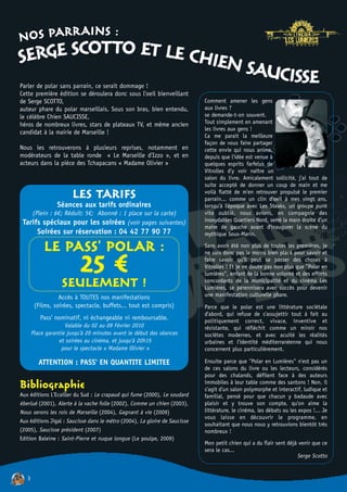 NOS PARRAINS :
SERGE SCOTTO ET LE CHIEN S
                          AUCISSE
Parler de polar sans parrain, ce serait dommage !
Cette première édition se déroulera donc sous l'oeil bienveillant
de Serge SCOTTO,                                                            Comment amener les gens
auteur phare du polar marseillais. Sous son bras, bien entendu,             aux livres ?
le célèbre Chien SAUCISSE,                                                  se demande-t-on souvent.
héros de nombreux livres, stars de plateaux TV, et même ancien              Tout simplement en amenant
                                                                            les livres aux gens !
candidat à la mairie de Marseille !
                                                                            Ca me parait la meilleure
                                                                            façon de vous faire partager
Nous les retrouverons à plusieurs reprises, notamment en                    cette envie qui nous anime,
modérateurs de la table ronde « Le Marseille d'Izzo », et en                depuis que l'idée est venue à
acteurs dans la pièce des Tchapacans « Madame Olivier »                     quelques esprits farfelus de
                                                                            Vitrolles d'y voir naître un
                                                                            salon du livre. Amicalement sollicité, j'ai tout de
                                                                            suite accepté de donner un coup de main et me
                        LES TARIFS                                          voilà flatté de m'en retrouver propulsé le premier
                                                                            parrain... comme un clin d'oeil à mes vingt ans,
                 Séances aux tarifs ordinaires                              lorsqu'à l'époque avec Les Steaks, un groupe punk
    (Plein : 6€; Réduit: 5€; Abonné : 1 place sur la carte)                 vite oublié, nous avions, en compagnie des
 Tarifs spéciaux pour les soirées (voir pages suivantes)                    inoxydables Quartiers Nord, serré la main droite d'un
                                                                            maire de gauche avant d'inaugurer la scène du
         Soirées sur réservation : 04 42 77 90 77                           mythique Sous-Marin.

            LE PASS' POLAR :                                                Sans avoir été non plus de toutes les premières, je
                                                                            ne suis donc pas le moins bien placé pour savoir et

                      25 € !
                   SEULEMENT
                                                                            faire savoir qu'il peut se passer des choses à
                                                                            Vitrolles ! Et je ne doute pas non plus que "Polar en
                                                                            lumières", enfant de la bonne volonté et des efforts
                                                                            concordants de la municipalité et du cinéma Les
                                                                            Lumières, se pérennisera avec succès pour devenir
                  Accès à TOUTES nos manifestations                         une manifestation culturelle phare.
        (Films, soirées, spectacle, buffets... tout est compris)            Parce que le polar est une littérature sociétale
                                                                            d'abord, qui refuse de s'assujettir tout à fait au
          Pass' nominatif, ni échangeable ni remboursable.                  politiquement correct, vivace, inventive et
                     Valable du 02 au 09 Février 2010                       résistante, qui réfléchit comme un miroir nos
       Place garantie jusqu'à 20 minutes avant le début des séances         sociétes modernes, et avec acuité les réalités
                  et soirées au cinéma, et jusqu'à 20h15                    urbaines et l'identité méditerranéenne qui nous
                    pour le spectacle « Madame Olivier »                    concernent plus particulièrement.

          ATTENTION : PASS' EN QUANTITE LIMITEE                             Ensuite parce que "Polar en Lumières" n'est pas un
                                                                            de ces salons du livre ou les lecteurs, considérés
                                                                            pour des chalands, défilent face à des auteurs
Bibliographie                                                               immobiles à leur table comme des santons ! Non, il
                                                                            s'agit d'un salon polymorphe et interactif, ludique et
Aux éditions L'Ecailler du Sud : Le crapaud qui fume (2000), Le soudard     familial, pensé pour que chacun y badaude avec
éberlué (2001), Alerte à la vache folle (2002), Comme un chien (2003),      plaisir et y trouve son compte, qu'on aime la
Nous serons les rois de Marseille (2004), Gagnant à vie (2009)              littérature, le cinéma, les débats ou les expos !... Je
                                                                            vous laisse en découvrir le programme, en
Aux éditions Jigal : Saucisse dans le métro (2004), La gloire de Saucisse
                                                                            souhaitant que nous nous y retrouvions bientôt très
(2005), Saucisse président (2007)                                           nombreux !
Edition Baleine : Saint-Pierre et nuque longue (Le poulpe, 2009)
                                                                            Mon petit chien qui a du flair sent déjà venir que ce
                                                                            sera le cas...
                                                                                                                    Serge Scotto


   3
 