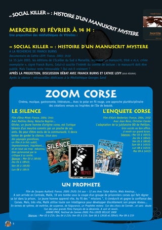 « SOCIAL KILLER » : HISTOIRE D'U
                                                N MA
                                                    NUSC
MERCREDI 03 FÉVRIER À 14 H :                            RIT M
Une proposition des médiathèques de Vitrolles :
                                                             YSTERE

« SOCIAL KILLER » : HISTOIRE D'UN MANUSCRIT MYSTERE
A LA RECHERCHE DE FRANCK BURNS
Documentaire de Cathie LEVY; France, 2003; 1h10
Le 15 juin 2003, les éditions de L’Ecailler du Sud à Marseille, reçoivent un manuscrit, titré « m,n, crime
exemplaire », signé Franck Burns. Celui-ci suscite l’intérêt du comité de lecture : le manuscrit doit être
publié. Mais l'auteur reste introuvable ? Qui est-il vraiment ?
APRÈS LA PROJECTION, DISCUSSION DÉBAT AVEC FRANCK BURNS ET CATHIE LEVY (SOUS RÉSERVE)
Après la séance : retrouvailles dédicaces à la Médiathèque Georges Sand




                                 ZOOM CORSE
       Cinéma, musique, gastronomie, littérature... Avec le polar en fil rouge, une approche pluridisciplinaire
                              des créations venues ou inspirées de l'Ile de beauté.

 LE SILENCE                                                                      L'ENQUETE CORSE
 Film d'Orso Miret; France, 2004; 1h44                                           Film d'Alain Berberian; France, 2004, 1h32
 Avec Mathieu Demy, Natacha Regnier...                                                     Avec Jean Reno, Christian Clavier
 Olivier, un jeune homme d'origine corse, est l'unique                     L'adaptation de la jubilatoire BD de Petillon.
 témoin d'un meurtre commis par un proche de ses                                                 Gros succès au box office,
 amis. De peur d'être exclu de la communauté, il devra                                             à revoir sur grand écran.
 tenter de garder le silence. Situé dans                                                         Séances : Mer 03 à 16h15;
 des paysages grandioses,                                                                                   Jeu 04 à 18h45;
 un film à la fois subtil,                                                                                  Ven 05 à 18h30;
 impressionnant, inquiétant...                                                                             Sam 06 à 14h15;
 et en tout cas trop méconnu,                                                                               Lun 08 à 14h15;
 bien qu'encensé par la                                                                                      Mar 09 à 14h15
 critique à sa sortie.
 Séances : Mer 03 à 18h30;
 Jeu 04 à 18h45;
 Ven 05 à 16h30;
 Lun 08 à 16h15




                                             UN PROPHETE
              Film de Jacques Audiard; France, 2009; 2h20; Int aux – 12 ans Avec Tahar Rahim, Niels Arestrup...
  A son arrivée en Centrale, Malik, 19 ans tombe sous la coupe d'un groupe de prisonniers corses qui fait régner
sa loi dans la prison. Le jeune homme apprend vite. Au fil des " missions ", il s'endurcit et gagne la confiance des
    Corses. Mais, très vite, Malik utilise toute son intelligence pour développer discrètement son propre réseau...
 En termes de rythme, de maîtrise, de suspense, de fulgurance, un Prophète restera l'un des chocs de l'année , et sans doute
                              l'un des plus grands films français de la décennie. A voir et revoir.
                                 GRAND PRIX, Festival de Cannes 2009; Prix LOUIS DELLUC 2009
                Séances : Mer 03 à 21h; Jeu 04 à 21h; Ven 05 à 21h; Sam 06 à 13h30 et 20h45; Mar 09 à 21h

  6
 