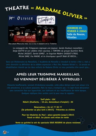 THEATRE « MADAME
                                                                  OLIVI
                                                                        ER                  »
                                                                        VENDREDI 05
                                                                        FÉVRIER À 20H45
                                                                        Salle du Roucas,
                                                                        Vitrolles



        La compagnie des Tchapacans regroupe une joyeuse bande d'auteurs marseillais :
        Serge SCOTTO et son célèbre chien saucisse, « TONTON» du groupe Quartiers Nord,
              Michel JACQUET, Daniel GOMEZ , le linguiste Médéric GASQUET-CYRUS,
               Michel SANZ, Eva MAGNI, et le chroniqueur sportif Dédé DE ROCCA...

Dans son Dictionnaire du Marseillais, l' Académie de Marseille a introduit le terme « Vier », mais a
omis d'enrichir sa définition de la célèbre expression « Mon Vier, Madame Olivier! ». Le procès en
réhabilitation intenté par les deux enfants de Madame Olivier va nous permettre d'en savoir plus...


          APRÈS LEUR TRIOMPHE MARSEILLAIS,
         ILS VIENNENT DÉLIBÉRER À VITROLLES !
 Hilarante bouffonnerie, sommet d'irrévérence assumée, cette pièce déclare aussi son amour à la
 cité phocéenne, à sa culture populaire. Mais ne nous y trompons pas : il s'agit d'une déclaration
     sans concession face aux hypocrisies, aux trahisons et aux insuffisances de notre époque.
                   Quelques répliques bien senties sont là pour nous le rappeler.

                                        Tarif plein : 10€
                    Réduit (Etudiants, - 18 ans, demandeurs d'emploi) : 8€

                                Réservations : 04 42 77 90 77
                  (Se présenter au plus tard à 20h15) - Préventes au cinéma

                   Pour les titulaires du Pass' : place garantie jusqu'à 20h15
                         Passé ce délai, les places sont mises en vente

           Vente au guichet le soir du spectacle SOUS RESERVE de places restantes



  8
 