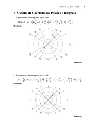 Cálculo II – (Lauro / Nunes) 1-1
1 Sistema de Coordenadas Polares e Integrais
1. Represente no plano os pontos ),(  onde:
),( 01A , ),( 01B , 




 
4
2,C , 




 

4
,1D , 




 
3
2,E , 




 
6
5
,3F e 




 

3
8
,3G .
Resolução:
2

3

4


6

3
2
4
3
6
5
6
7
4
5
3
4
3
5 4
7
6
11
2
3

0
2
C
E
B
D
A
F
G
Resposta:
2. Represente no plano os pontos ),(  onde:
)
2
,1(

A , )3,3( B , 




 
4
7
,2C , 




 

4
3
,
2
3
D , 




 

6
,2E , 




 

6
31
,3F e 




 

4
5
,2G .
Resolução:
2

3

4


6

3
2
4
3
6
5
6
7
4
5
3
4
3
5 4
7
6
11
2
3

0
2
C
E
B
DA
FG
Resposta:
 