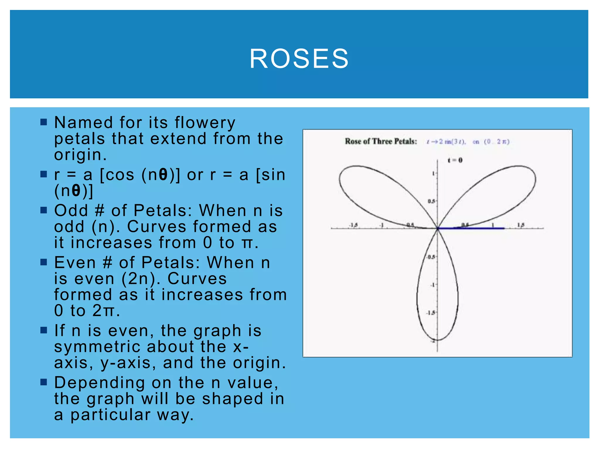  Named for its flowery
petals that extend from the
origin.
 r = a [cos (nθ)] or r = a [sin
(nθ)]
 Odd # of Petals: When n is
odd (n). Curves formed as
it increases from 0 to π.
 Even # of Petals: When n
is even (2n). Curves
formed as it increases from
0 to 2π.
 If n is even, the graph is
symmetric about the x-
axis, y-axis, and the origin.
 Depending on the n value,
the graph will be shaped in
a particular way.
ROSES
 