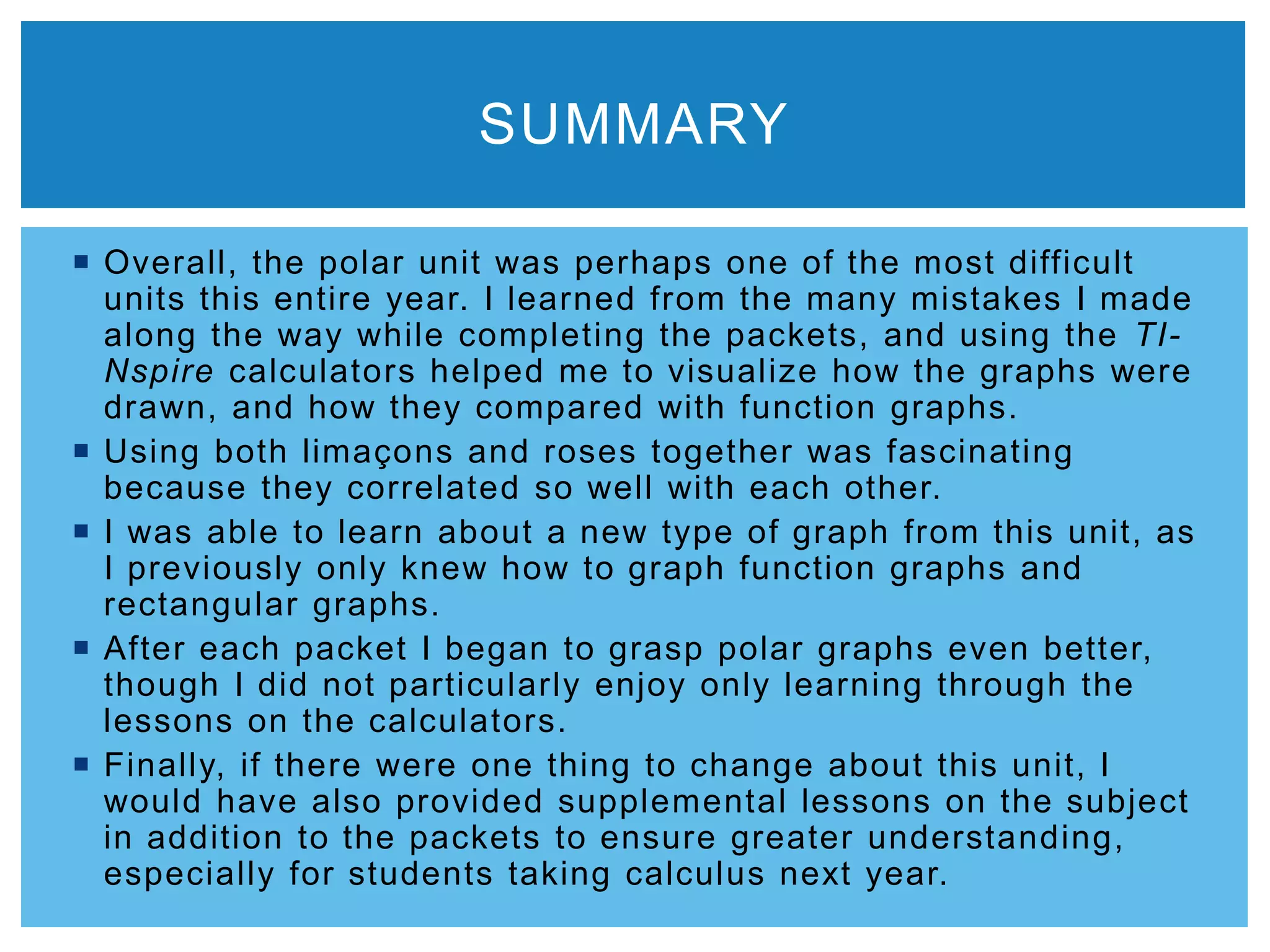  Overall, the polar unit was perhaps one of the most difficult
units this entire year. I learned from the many mistakes I made
along the way while completing the packets, and using the TI-
Nspire calculators helped me to visualize how the graphs were
drawn, and how they compared with function graphs.
 Using both limaçons and roses together was fascinating
because they correlated so well with each other.
 I was able to learn about a new type of graph from this unit, as
I previously only knew how to graph function graphs and
rectangular graphs.
 After each packet I began to grasp polar graphs even better,
though I did not particularly enjoy only learning through the
lessons on the calculators.
 Finally, if there were one thing to change about this unit, I
would have also provided supplemental lessons on the subject
in addition to the packets to ensure greater understanding,
especially for students taking calculus next year.
SUMMARY
 