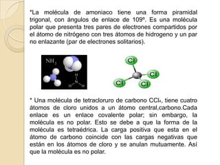 *La molécula de amoniaco tiene una forma piramidal trigonal, con ángulos de enlace de 109º. Es una molécula polar que presenta tres pares de electrones compartidos por el átomo de nitrógeno con tres átomos de hidrogeno y un par no enlazante (par de electrones solitarios).* Una molécula de tetracloruro de carbono CCl4, tiene cuatro átomos de cloro unidos a un átomo central,carbono.Cada enlace es un enlace covalente polar; sin embargo, la molécula es no polar. Esto se debe a que la forma de la molécula es tetraédrica. La carga positiva que esta en el átomo de carbono coincide con las cargas negativas que están en los átomos de cloro y se anulan mutuamente. Así que la molécula es no polar. 