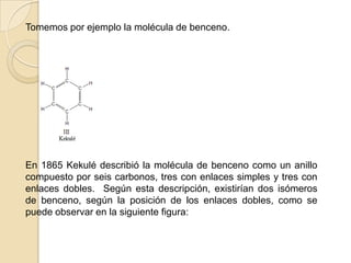 Tomemos por ejemplo la molécula de benceno.En 1865 Kekulé describió la molécula de benceno como un anillo compuesto por seis carbonos, tres con enlaces simples y tres con enlaces dobles.  Según esta descripción, existirían dos isómeros de benceno, según la posición de los enlaces dobles, como se puede observar en la siguiente figura: