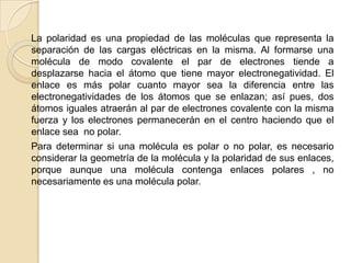 La polaridad es una propiedad de las moléculas que representa la separación de las cargas eléctricas en la misma. Al formarse una molécula de modo covalente el par de electrones tiende a desplazarse hacia el átomo que tiene mayor electronegatividad. El enlace es más polar cuanto mayor sea la diferencia entre las electronegatividades de los átomos que se enlazan; así pues, dos átomos iguales atraerán al par de electrones covalente con la misma fuerza y los electrones permanecerán en el centro haciendo que el enlace sea  no polar.      Para determinar si una molécula es polar o no polar, es necesario considerar la geometría de la molécula y la polaridad de sus enlaces, porque aunque una molécula contenga enlaces polares , no necesariamente es una molécula polar.