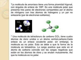 *La molécula de amoniaco tiene una forma piramidal trigonal, con ángulos de enlace de 109º. Es una molécula polar que presenta tres pares de electrones compartidos por el átomo de nitrógeno con tres átomos de hidrogeno y un par no enlazante (par de electrones solitarios).* Una molécula de tetracloruro de carbono CCl4, tiene cuatro átomos de cloro unidos a un átomo central,carbono.Cada enlace es un enlace covalente polar; sin embargo, la molécula es no polar. Esto se debe a que la forma de la molécula es tetraédrica. La carga positiva que esta en el átomo de carbono coincide con las cargas negativas que están en los átomos de cloro y se anulan mutuamente. Así que la molécula es no polar. 