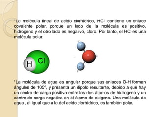 *La molécula lineal de acido clorhídrico, HCl, contiene un enlace covalente polar, porque un lado de la molécula es positivo, hidrogeno y el otro lado es negativo, cloro. Por tanto, el HCl es una molécula polar.    *La molécula de agua es angular porque sus enlaces O-H forman ángulos de 105º, y presenta un dipolo resultante, debido a que hay un centro de carga positiva entre los dos átomos de hidrogeno y un centro de carga negativa en el átomo de oxigeno. Una molécula de agua , al igual que a la del acido clorhídrico, es también polar.