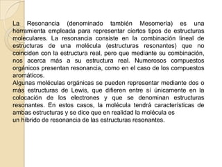 La Resonancia (denominado también Mesomería) es una herramienta empleada para representar ciertos tipos de estructuras moleculares. La resonancia consiste en la combinación lineal de estructuras de una molécula (estructuras resonantes) que no coinciden con la estructura real, pero que mediante su combinación, nos acerca más a su estructura real. Numerosos compuestos orgánicos presentan resonancia, como en el caso de los compuestos aromáticos.Algunas moléculas orgánicas se pueden representar mediante dos o más estructuras de Lewis, que difieren entre sí únicamente en la colocación de los electrones y que se denominan estructuras resonantes. En estos casos, la molécula tendrá características de ambas estructuras y se dice que en realidad la molécula esun híbrido de resonancia de las estructuras resonantes.