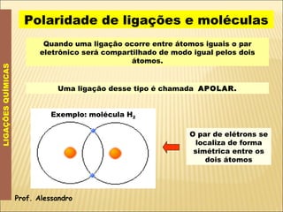 Polaridade de ligações e moléculas LIGAÇÕES QUÍMICAS Quando uma ligação ocorre entre átomos iguais o par eletrônico será compartilhado de modo igual pelos dois átomos. Uma ligação desse tipo é chamada  APOLAR. Prof. Alessandro Exemplo: molécula H 2 O par de elétrons se localiza de forma simétrica entre os dois átomos 