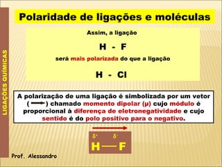 Assim, a ligação  H  -  F será  mais polarizada  do que a ligação H  -  Cl   LIGAÇÕES QUÍMICAS Polaridade de ligações e moléculas Prof. Alessandro  +    - H  F A polarização de uma ligação é simbolizada por um vetor (  ) chamado  momento dipolar (μ)  cujo  módulo  é proporcional à  diferença de eletronegatividade  e cujo  sentido  é do  polo positivo para o negativo . 