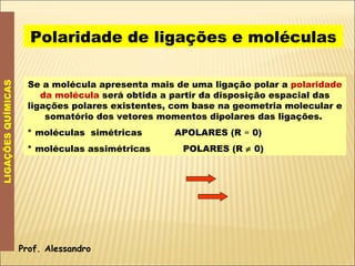 LIGAÇÕES QUÍMICAS Polaridade de ligações e moléculas Prof. Alessandro Se a molécula apresenta mais de uma ligação polar a  polaridade da molécula  será obtida a partir da disposição espacial das ligações polares existentes, com base na geometria molecular e somatório dos vetores momentos dipolares das ligações.  * moléculas  simétricas  APOLARES (R  =  0) * moléculas assimétricas  POLARES (R    0) 