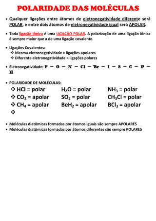 POLARIDADE DAS MOLÉCULAS
Qualquer ligações entre átomos de eletronegatividade diferente será
POLAR, e entre dois átomos de eletronegatividade igual será APOLAR.
Toda ligação iônica é uma LIGAÇÃO POLAR. A polarização de uma ligação iônica
é sempre maior que a de uma ligação covalente.
Ligações Covalentes:
Mesma eletronegatividade = ligações apolares
Diferente eletronegatividade = ligações polares
Eletronegatividade: F – O – N – Cl – Br – I – S – C – P –
H
POLARIDADE DE MOLÉCULAS:
HCl = polar H2O = polar NH3 = polar
CO2 = apolar SO2 = polar CH3Cl = polar
CH4 = apolar BeH2 = apolar BCl3 = apolar
Moléculas diatômicas formadas por átomos iguais são sempre APOLARES
Moléculas diatômicas formadas por átomos diferentes são sempre POLARES