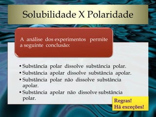 Solubilidade X Polaridade
A análise dos experimentos permite
a seguinte conclusão:

• Substância
• Substância
• Substância
apolar.
• Substância
polar.

polar dissolve substância polar.
apolar dissolve substância apolar.
polar não dissolve substância
apolar não dissolve substância

Regras!
Há exceções!

 