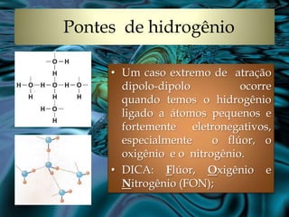 Pontes de hidrogênio
• Um caso extremo de atração
dipolo-dipolo
ocorre
quando temos o hidrogênio
ligado a átomos pequenos e
fortemente eletronegativos,
especialmente
o flúor, o
oxigênio e o nitrogênio.
• DICA: Flúor, Oxigênio e
Nitrogênio (FON);

 