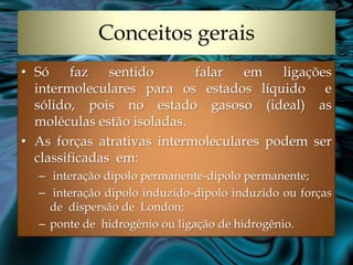 Conceitos gerais
• Só     faz   sentido      falar  em    ligações
  intermoleculares para os estados líquido e
  sólido, pois no estado gasoso (ideal) as
  moléculas estão isoladas.
• As forças atrativas intermoleculares podem ser
  classificadas em:
  – interação dipolo permanente-dipolo permanente;
  – interação dipolo induzido-dipolo induzido ou forças
    de dispersão de London;
  – ponte de hidrogênio ou ligação de hidrogênio.
 