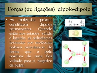 Forças (ou ligações) dipolo-dipolo
• As moléculas polares
  constituem       dipolos
  permanentes.     Quando
  estão nos estados sólido
  e líquido, as substâncias
  formadas por moléculas
  polares orientam-se de
  forma que o pólo
  positivo de uma fica
  voltado para o negativo
  da outra.
 