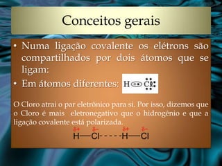 Conceitos gerais
• Numa ligação covalente os elétrons são
  compartilhados por dois átomos que se
  ligam:
• Em átomos diferentes:

O Cloro atrai o par eletrônico para si. Por isso, dizemos que
o Cloro é mais eletronegativo que o hidrogênio e que a
ligação covalente está polarizada.
 