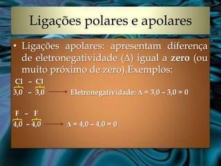 Ligações polares e apolares
• Ligações apolares: apresentam diferença
  de eletronegatividade (Δ) igual a zero (ou
  muito próximo de zero).Exemplos:
Cl – Cl
3,0 – 3,0    Eletronegatividade: Δ = 3,0 – 3,0 = 0

F – F
4,0 – 4,0   Δ = 4,0 – 4,0 = 0
 