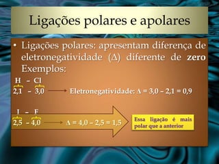 Ligações polares e apolares
• Ligações polares: apresentam diferença de
  eletronegatividade (Δ) diferente de zero
  Exemplos:
H – Cl
2,1 – 3,0    Eletronegatividade: Δ = 3,0 – 2,1 = 0,9

 I – F
                                  Essa ligação é mais
2,5 – 4,0   Δ = 4,0 – 2,5 = 1,5   polar que a anterior
 