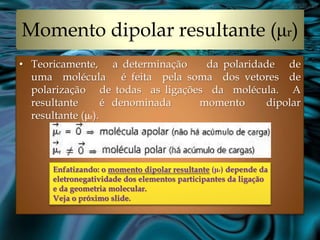 Momento dipolar resultante (μr)
• Teoricamente, a determinação    da polaridade de
  uma molécula é feita pela soma dos vetores de
  polarização de todas as ligações da molécula. A
  resultante       é denominada  momento     dipolar
  resultante (μr).



      Enfatizando: o momento dipolar resultante (μr) depende da
      eletronegatividade dos elementos participantes da ligação
      e da geometria molecular.
      Veja o próximo slide.
 