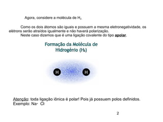 2
Agora, considere a molécula de H2.
Como os dois átomos são iguais e possuem a mesma eletronegatividade, os
elétrons serão atraídos igualmente e não haverá polarização.
Neste caso dizemos que é uma ligação covalente do tipo apolar.
Atenção: toda ligação iônica é polar! Pois já possuem polos definidos.
Exemplo: Na+ Cl-
 