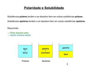 3
Polaridade e Solubilidade
Substâncias polares tendem a se dissolver bem em outras substâncias polares.
Substâncias apolares tendem a se dissolver bem em outras substâncias apolares.
Resumindo:
→ Polar dissolve polar
→ Apolar dissolve apolar
Polares Apolares
 