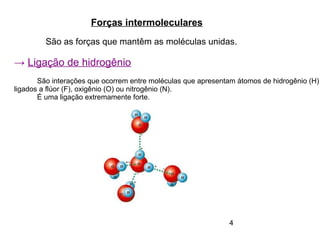 4
Forças intermoleculares
São as forças que mantêm as moléculas unidas.
→ Ligação de hidrogênio
São interações que ocorrem entre moléculas que apresentam átomos de hidrogênio (H)
ligados a flúor (F), oxigênio (O) ou nitrogênio (N).
É uma ligação extremamente forte.
 