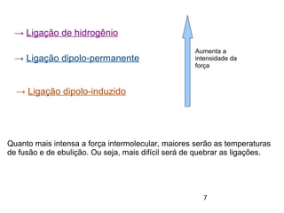 7
→ Ligação de hidrogênio
→ Ligação dipolo-permanente
→ Ligação dipolo-induzido
Aumenta a
intensidade da
força
Quanto mais intensa a força intermolecular, maiores serão as temperaturas
de fusão e de ebulição. Ou seja, mais difícil será de quebrar as ligações.
 