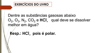 EXERCÍCIOS DO LIVRO
Dentre as substâncias gasosas abaixo
O2, O3, N2, CO2 e HCl, qual deve se dissolver
melhor em água?
Resp.: HCl, pois é polar.
 