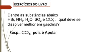 EXERCÍCIOS DO LIVRO
Dentre as substâncias abaixo
HBr, NH3, H2O, SO2 e CCl4, qual deve se
dissolver melhor em gasolina?
Resp.: CCl4, pois é Apolar
 