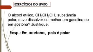 EXERCÍCIOS DO LIVRO
O álcool etílico, CH3CH2OH, substância
polar, deve dissolver-se melhor em gasolina ou
em acetona? Justifique.
Resp.: Em acetona, pois é polar
 