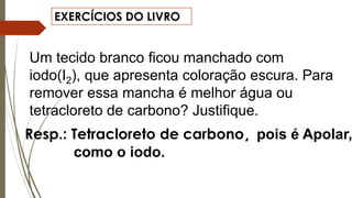 EXERCÍCIOS DO LIVRO
Um tecido branco ficou manchado com
iodo(I2), que apresenta coloração escura. Para
remover essa mancha é melhor água ou
tetracloreto de carbono? Justifique.
Resp.: Tetracloreto de carbono, pois é Apolar,
como o iodo.
 