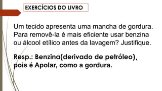 EXERCÍCIOS DO LIVRO
Um tecido apresenta uma mancha de gordura.
Para removê-la é mais eficiente usar benzina
ou álcool etílico antes da lavagem? Justifique.
Resp.: Benzina(derivado de petróleo),
pois é Apolar, como a gordura.
 
