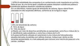 ( UFRJ) A solubilidade dos compostos é um conhecimento muito importante em química.
Sabe-se que, de uma forma geral, substâncias polares dissolvem substâncias polares e
substâncias apolares dissolvem substâncias apolares.
Em um laboratório, massas iguais de tetracloreto de carbono, água e etanol foram
colocadas em três recipientes idênticos, conforme se vê na figura a seguir
I. 6mL de tetracloreto de carbono;
II. 10mL de água;
III. 13mL de etanol.
a) Mostre, por meio de desenhos semelhantes ao apresentado, como fica a mistura de I e
II, identificando cada substância, e como fica a mistura de II e III.
b) A graxa lubrificante utilizada em automóveis é uma mistura de hidrocarbonetos
pesados derivados de petróleo com aditivos diversos. Indique qual, dentre os três
solventes apresentados, é o mais adequado para remover uma mancha de graxa em uma
camisa. Justifique
 