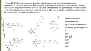 (Enem 2012) O armazenamento de certas vitaminas no organismo apresenta grande
dependência de sua solubilidade. Por exemplo, vitaminas hidrossolúveis devem ser incluídas na
dieta diária, enquanto vitaminas lipossolúveis são armazenadas em quantidades suficientes para
evitar doenças causadas pela sua carência. A seguir são apresentadas as estruturas químicas de
cinco vitaminas necessárias ao organismo.
Dentre as vitaminas
apresentadas na
figura, aquela que necessita
de maior suplementação diária
é
a) I.
b) II.
c) III.
d) IV.
e) V.
 