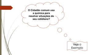 O Cidadão comum usa
a química para
resolver situações do
seu cotidiano?
Veja o
Exemplo
 