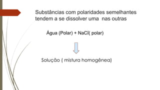 Substâncias com polaridades semelhantes
tendem a se dissolver uma nas outras
Água (Polar) + NaCl( polar)
Solução ( mistura homogênea)
 